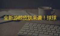 全新游鲸皮肤来袭！球球大作战新版本超多福利4月4日即将上线