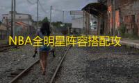 NBA全明星阵容搭配攻略：新手必看技巧与球员推荐
